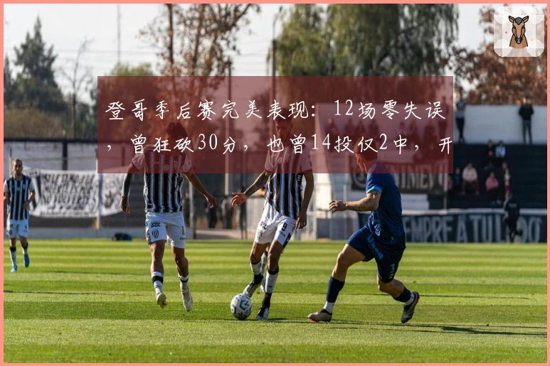 登哥季后赛完美表现：12场零失误，曾狂砍30分，也曾14投仅2中，开局伤退遗憾。