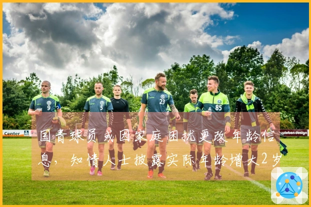 国青球员或因家庭困扰更改年龄信息，知情人士披露实际年龄增大2岁