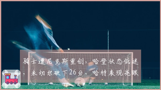 骑士遭尼克斯重创，哈登状态低迷，米切尔砍下26分，哈特表现亮眼